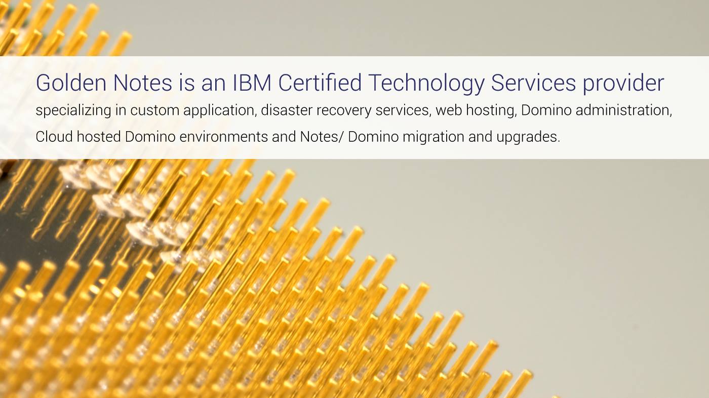 Golden Notes is an IBM Certified Technology Services provider specializing in custom application, disaster recovery services, web hosting, Domino administration, Cloud hosted Domino environments and Notes/ Domino migration and upgrades.